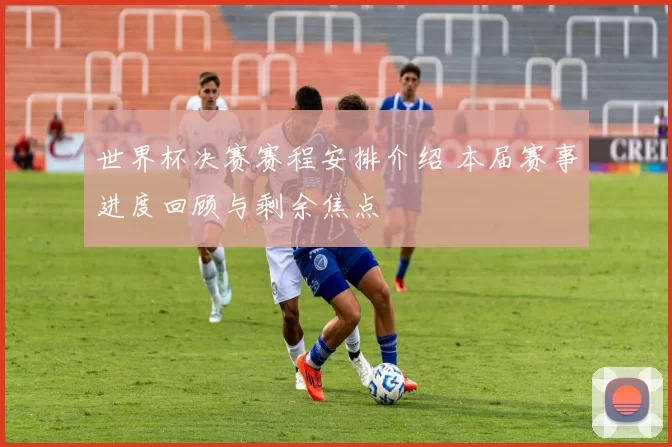 世界杯决赛赛程安排介绍 本届赛事进度回顾与剩余焦点