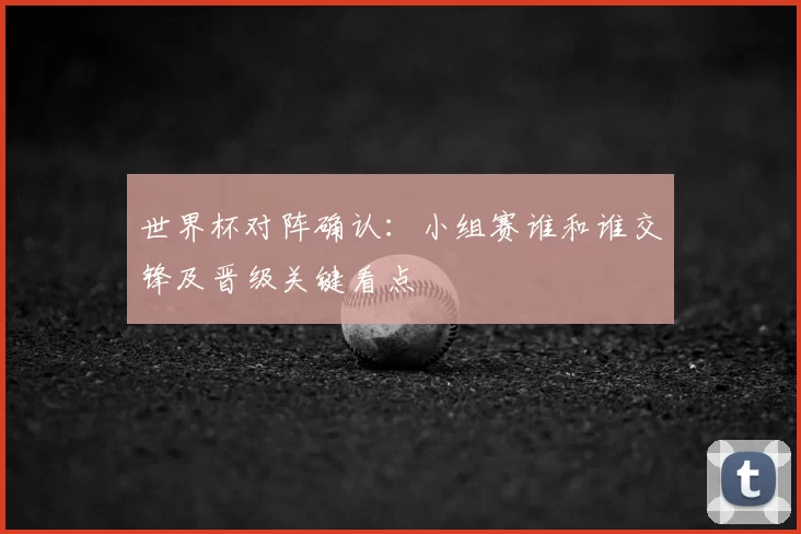 世界杯对阵确认：小组赛谁和谁交锋及晋级关键看点