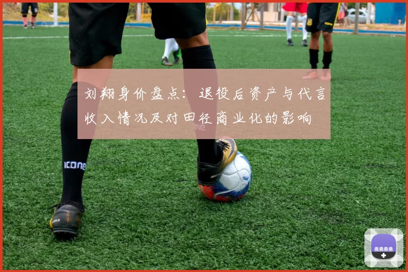 刘翔身价盘点：退役后资产与代言收入情况及对田径商业化的影响