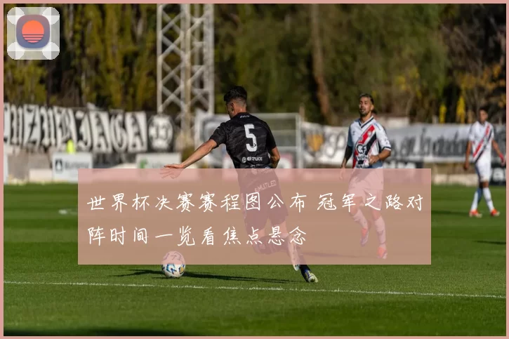 世界杯决赛赛程图公布 冠军之路对阵时间一览看焦点悬念