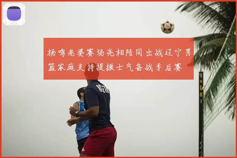 杨鸣老婆赛场亮相陪同出战辽宁男篮家庭支持提振士气备战季后赛