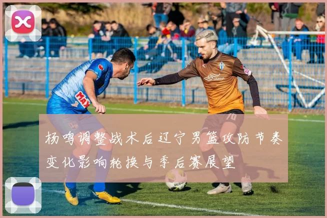 杨鸣调整战术后辽宁男篮攻防节奏变化影响轮换与季后赛展望