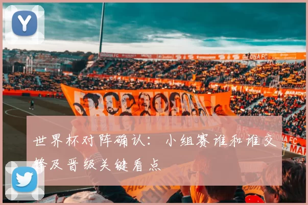 世界杯对阵确认：小组赛谁和谁交锋及晋级关键看点