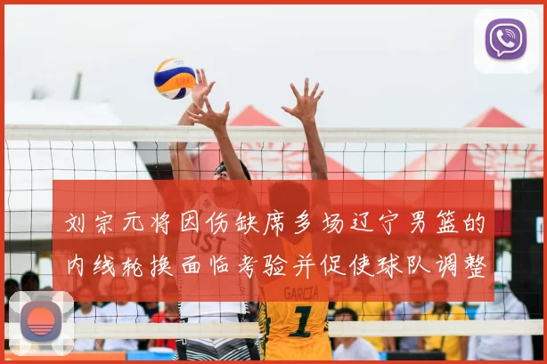 刘宗元将因伤缺席多场辽宁男篮的内线轮换面临考验并促使球队调整战术