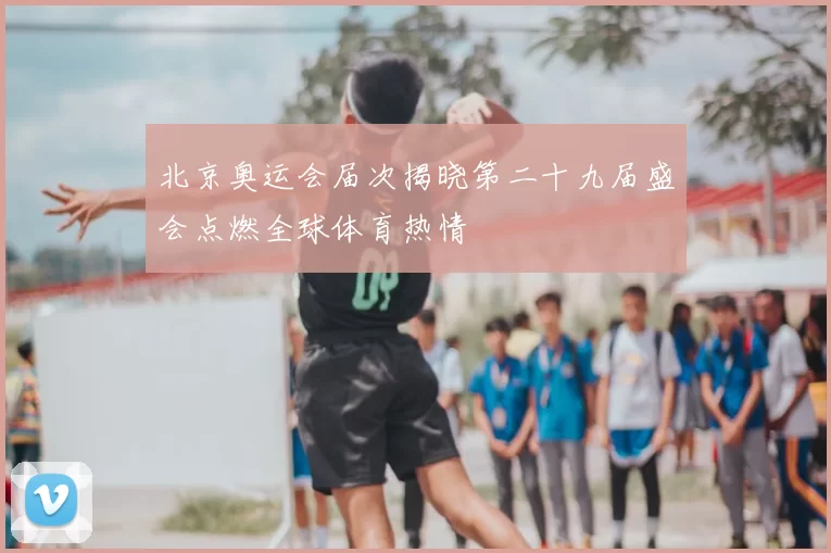 北京奥运会届次揭晓第二十九届盛会点燃全球体育热情