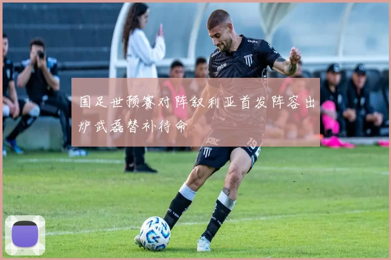 国足世预赛对阵叙利亚首发阵容出炉武磊替补待命